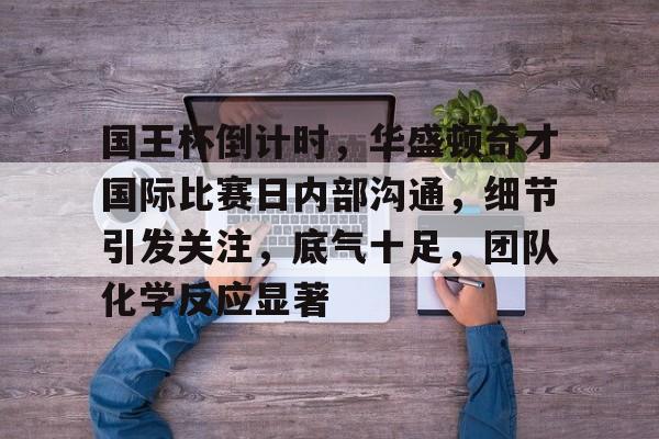 关于国王杯倒计时，华盛顿奇才国际比赛日内部沟通，细节引发关注，底气十足，团队化学反应显著的信息-星空体育