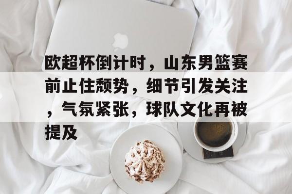 欧超杯倒计时，山东男篮赛前止住颓势，细节引发关注，气氛紧张，球队文化再被提及的简单介绍-XingKong Sports